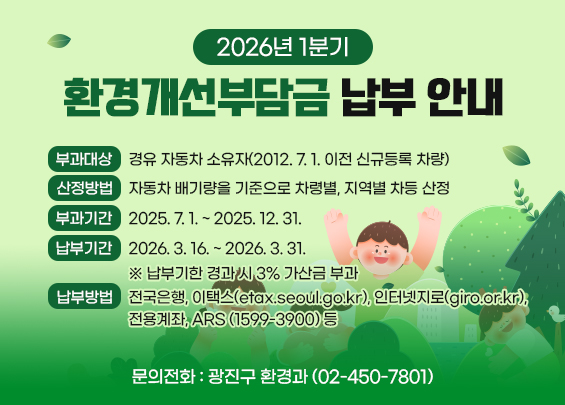 2026년 1기분 환경개선부담금 납부 안내    〇 부과대상: 경유 자동차 소유자(2012. 7. 1. 이전 신규등록 차량)  〇 산정방법: 자동차 배기량을 기준으로 차령별, 지역별 차등 산정  〇 부과기간: 2025. 7. 1. ~ 2025. 12. 31.  〇 납부기간: 2026. 3. 16. ~ 2026. 3. 31.      ※ 납부기한 경과 시 3% 가산금 부과  〇 납부방법: 전국은행, 이택스(etax.seoul.go.kr), 인터넷지로(giro.or.kr),                    전용계좌, ARS(☎1599-3900) 등  〇 문의전화: 광진구 환경과(☎02-450-7801)