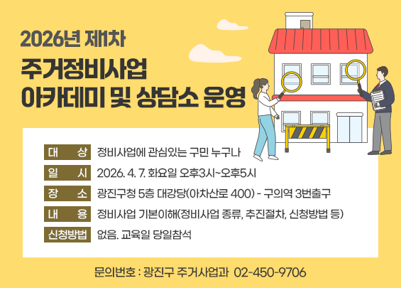 2026년 제1차 주거정비사업 아카데미 및 상담소 운영  〇 대    상: 정비사업에 관심있는 구민 누구나  〇 일    시: 2026. 4. 7. 화요일 오후3시~오후5시  〇 장    소: 광진구청 5층 대강당(아차산로 400) - 구의역 3번출구  〇 내    용: 정비사업 기본이해(정비사업 종류, 추진절차, 신청방법 등)  〇 신청방법: 없음. 교육일 당일참석  〇 문의번호: 광진구 주거사업과 ☎ 02-450-9706