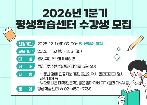 2026년 1분기 평생학습센터 수강생 모집     〇 신청기간 : 2025. 12. 1.(월) 09:00~ ※ 선착순 마감  〇 교육기간 : 2026. 1. 5.(월) ~ 3. 31.(화)  〇 대    상 : 광진구민 및 관내 직장인  〇 장    소 : 광진구평생학습센터(자양로15길 60)  〇 내    용    - 부동산 경매, 인공지능 기초, 조선의 역사, 캘리그라피, 명사, 철학 대화 등   - 밖으로 나온 대학(인문학), 좋은 엄마 아빠 되기(컬러 DNA) 등  〇 문    의 : 평생학습센터 ☎ 02-450-9768