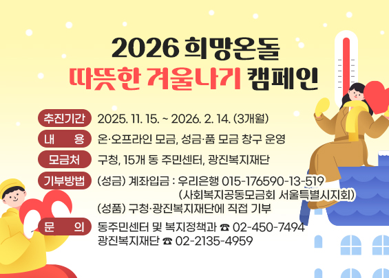 2026 희망온돌 따뜻한 겨울나기 캠페인     〇 추진기간 : 2025. 11. 15. ~ 2026. 2. 14. (3개월) 〇 내용 : 온·오프라인 모금, 성금·품 모금 창구 운영 〇 모금처 : 구청, 15개 동 주민센터, 광진복지재단 〇 기부방법 :  (성금) 계좌입금 : 우리은행 015-176590-13-519                     (사회복지공동모금회 서울특별시지회)  (성품) 구청·광진복지재단에 직접 기부  ? 문의 : 동주민센터 및 복지정책과 ☎ 02-450-7494      광진복지재단 ☎ 02-2135-4959