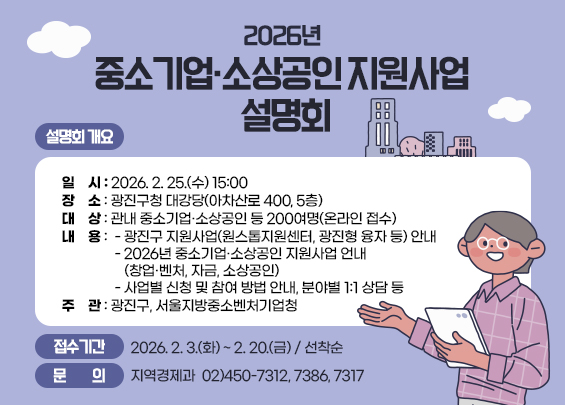 2026년 중소기업·소상공인 지원사업 설명회      ▣ 설명회 개요    ㅇ 일    시 : 2026. 2. 25.(수) 15:00    ㅇ 장    소 : 광진구청 대강당(아차산로 400, 5층)      ㅇ 대    상 : 관내 중소기업·소상공인 등 200여명(온라인 접수)     ㅇ 내    용       - 광진구 지원사업(원스톱지원센터, 광진형 융자 등) 안내        - 2026년 중소기업·소상공인 지원사업 언내(창업·벤처, 자금, 소상공인)       - 사업별 신청 및 참여 방법 안내, 분야별 1:1 상담 등     ㅇ 주    관 : 광진구, 서울지방중소벤처기업청    ▣ 접수기간 : 2026. 2. 3.(화) ~ 2. 20.(금) / 선착순    ▣ 문    의 : 지역경제과   ☎ 02)450-7312, 7386, 7317