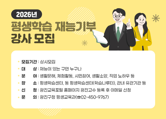2026년 평생학습 재능기부 강사 모집  〇 모집기간: 상시모집  〇 대    상: 재능이 있는 구민 누구나  〇 분    야: 생활문해, 체험활동, 시민참여, 생활소양, 직업 노하우 등  〇 장    소: 평생학습센터, 동 평생학습센터(학습나루터), 관내 유관기관 등  〇 신    청: 광진교육포털 홈페이지 광진고수 등록 후 이메일 신청  〇 문    의: 광진구청 평생교육과(☎02-450-9767)