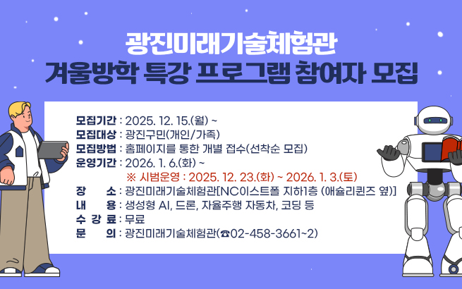광진미래기술체험관 겨울방학 특강 프로그램 참여자 모집   ○ 모집기간 : 2025. 12. 15.(월) ~   ○ 모집대상 : 광진구민(개인/가족)   ○ 모집방법 : 홈페이지를 통한 개별 접수(선착순 모집)   ○ 운영기간 : 2026. 1. 6.(화) ~     ※ 시범운영 : 2025. 12. 23.(화) ~ 2026. 1. 3.(토)   ○ 장    소 : 광진미래기술체험관[NC이스트폴 지하1층 (애슐리퀸즈 옆)]   ○ 내    용 : 생성형 AI, 드론, 자율주행 자동차, 코딩 등   ○ 수 강 료 : 무료   ○ 문    의 : 광진미래기술체험관(☎02-458-3661~2)
