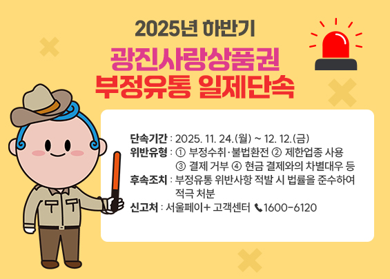 2025년 하반기 광진사랑상품권 부정유통 일제단속    ○ 단속기간 : 2025. 11. 24.(월) ~ 12. 12.(금) ○ 위반유형 : ① 부정수취·불법환전 ② 제한업종 사용 ③ 결제 거부 ④ 현금 결제와의 차별대우 등 ○ 후속조치 : 부정유통 위반사항 적발 시 법률을 준수하여 적극 처분  ○ 신고처 : 서울페이+ 고객센터 ☎1600-6120
