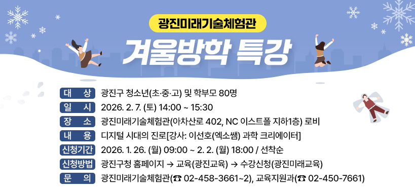 광진미래기술체험관 겨울방학 특강;대상 : 광진구 청소년(초‧중‧고) 및 학부모 80명; 일시 : 2026. 2. 7. (토) 14:00 ~ 15:30;장소 : 광진미래기술체험관(아차산로 402, NC 이스트폴 지하1층) 로비;내용 : 디지털 시대의 진로[강사: 이선호(엑소쌤) 과학 크리에이터];신청기간 : 2026. 1. 26. (월) 09:00 ~ 2. 2. (월) 18:00 / 선착순;신청방법 : 광진구청 홈페이지 → 교육(광진교육) → 수강신청(광진미래교육);문의 : 광진미래기술체험관(☎ 02-458-3661~2), 교육지원과(☎ 02-450-7661)