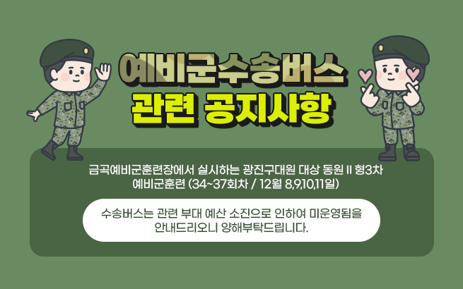 - 예비군수송버스 관련 공지사항 -    금곡예비군훈련장에서 실시하는 광진구대원 대상 동원Ⅱ형3차 예비군훈련 (34~37회차 / 12월 8,9,10,11일)  수송버스는 관련 부대 예산 소진으로 인하여 미운영됨을 안내드리오니 양해부탁드립니다.