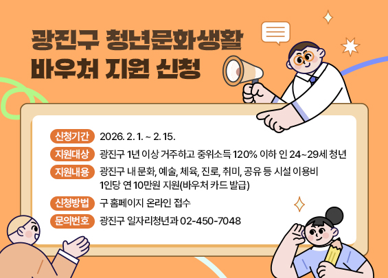 광진구 청년문화생활바우처 지원 신청  〇 신청기간: 2026. 2. 1. ~ 2. 15.    〇 지원대상: 광진구 1년 이상 거주하고 중위소득 120% 이하 인 24~29세 청년  〇 지원내용: 광진구 내 문화, 예술, 체육, 진로, 취미, 공유 등 시설 이용비                  1인당 연 10만원 지원(바우처 카드 발급)  〇 신청방법: 구 홈페이지 온라인 접수  〇 문의번호: 광진구 일자리청년과 ☎ 02-450-7048