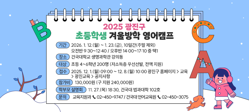 2025 광진구 초등학생 겨울방학 영어캠프    ㅇ 기간 : 2026. 1. 12.(월) ~ 1. 23.(금), 10일간(주말 제외)   - 오전반 9:30~12:40 / 오후반 14:00~17:10 중 택1  ㅇ 장소 : 건국대학교 생명과학관 강의동  ㅇ 대상 : 초등 4~6학년 200명 (저소득층 우선선발, 전액 지원)  ㅇ 접수 : 2025. 12. 1.(월) 09:00 ~ 12. 8.(월) 10:00   - 광진구 홈페이지 > 교육 > 광진교육 > 공지사항  ㅇ 참가비 : 130,000원 (구 지원 240,000원)  ㅇ 학부모 설명회 : 11. 27.(목) 18:30, 건국대 법과대학 102호  ㅇ 문의 : 교육지원과 ☎ 02-450-9747 / 건국대 언어교육원 ☎ 02-450-3075