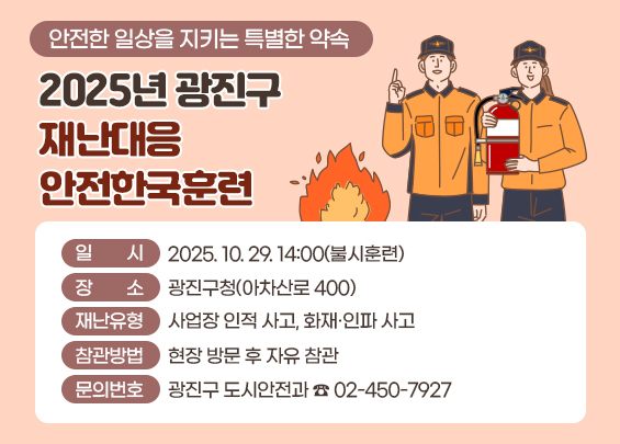 안전한 일상을 지키는 특별한 약속  2025년 광진구 재난대응 안전한국훈련  〇 일    시: 2025. 10. 29. 14:00(불시훈련)  〇 장    소: 광진구청(아차산로 400)  〇 재난유형: 사업장 인적 사고, 화재·인파 사고  〇 참관방법: 현장 방문 후 자유 참관  〇 문의번호: 광진구 도시안전과 ☎ 02-450-7927