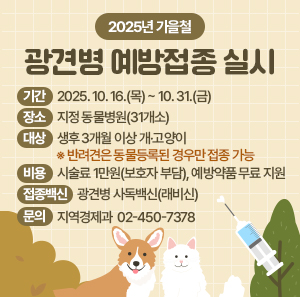 2025년 가을철 광견병 예방접종 실시    ㅁ 기간: 2025. 10. 16.(목) ~ 10. 31.(금)    ㅁ 장소: 지정 동물병원(31개소)    ㅁ 대상: 생후 3개월 이상 개·고양이    ※ 반려견은 동물등록된 경우만 접종 가능    ㅁ 비용: 시술료 1만원(보호자 부담), 예방약품 무료 지원     ㅁ 접종백신 : 광견병 사독백신(래비신)    ㅁ 문의: 지역경제과 ☎ 02-450-7378