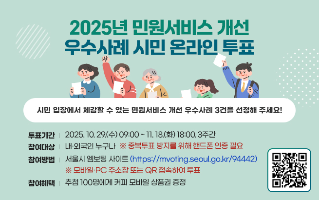 2025년 민원서비스 개선 우수사례 시민 온라인 투표   “시민 입장에서 체감할 수 있는 민원서비스 개선 우수사례 3건을 선정해 주세요!”  ￮ 투표기간 : 2025. 10. 29.(수) 09:00 ~ 11. 18.(화) 18:00, 3주간  ￮ 참여대상 : 내·외국인 누구나  ※ 중복투표 방지를 위해 핸드폰 인증 필요  ￮ 참여방법 : 서울시 엠보팅 사이트(https://mvoting.seoul.go.kr/94442)   - 모바일·PC 주소창 또는 QR 접속하여 투표  ￮  참여혜택 : 추첨 100명에게 커피 모바일 상품권 증정
