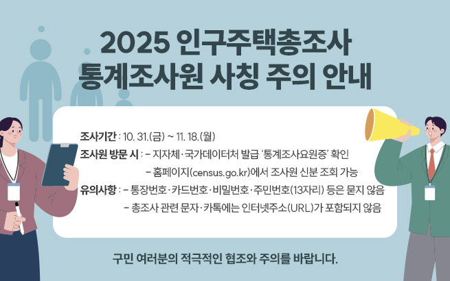 2025 인구주택총조사 통계조사원 사칭 주의 안내    ㅇ 조사기간 : 10. 31.(금) ~ 11. 18.(월)  ㅇ 조사원 방문 시 :   - 지자체·국가데이터처 발급 ‘통계조사요원증’ 확인   - 홈페이지(census.go.kr)에서 조사원 신분 조회 가능  ㅇ 유의사항 :   - 통장번호·카드번호·비밀번호·주민번호(13자리) 등은 묻지 않음   - 총조사 관련 문자·카톡에는 인터넷주소(URL)가 포함되지 않음    구민 여러분의 적극적인 협조와 주의를 바랍니다.