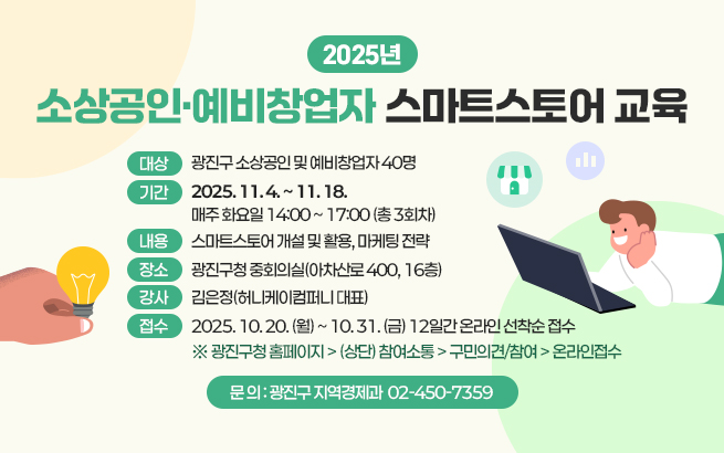 2025년 소상공인·예비창업자 스마트스토어 교육      〇 대상: 광진구 소상공인 및 예비창업자 40명     〇 기간: 2025. 11. 4. ~ 11. 18.             매주 화요일 14:00 ~ 17:00 (총 3회차)            〇 내용: 스마트스토어 개설 및 활용, 마케팅 전략     〇 장소: 광진구청 중회의실(아차산로 400, 16층)     〇 강사: 김은정(허니케이컴퍼니 대표)     〇 접수: 2025. 10. 20. (월) ~ 10. 31. (금) 12일간 온라인 선착순 접수             ※ 광진구청 홈페이지 > (상단) 참여소통 > 구민의견/참여 > 온라인접수     〇 문 의 : 광진구 지역경제과 ☎ 02-450-7359