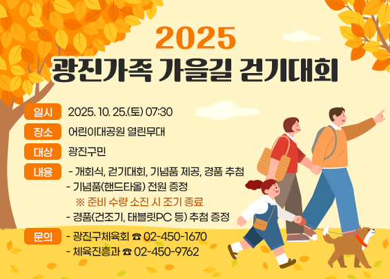 2025 광진가족 가을길 걷기대회    ㅇ 일시 : 2025. 10. 25.(토) 07:30  ㅇ 장소 : 어린이대공원 열린무대  ㅇ 대상 : 광진구민  ㅇ 내용 :   - 개회식, 걷기대회, 기념품 제공, 경품 추첨   - 기념품(핸드타올) 전원 증정     ※ 준비 수량 소진 시 조기 종료   - 경품(건조기, 태블릿PC 등) 추첨 증정  ㅇ 문의 :   - 광진구체육회 ☎ 02-450-1670   - 체육진흥과 ☎ 02-450-9762