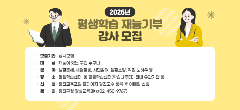 2026년 평생학습 재능기부 강사 모집;모집기간: 상시모집;대상: 재능이 있는 구민 누구나; 분야: 생활문해, 체험활동, 시민참여, 생활소양, 직업 노하우 등;장소: 평생학습센터, 동 평생학습센터(학습나루터), 관내 유관기관 등;신청: 광진교육포털 홈페이지 광진고수 등록 후 이메일 신청; 문의: 광진구청 평생교육과(☎02-450-9767)