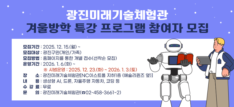 광진미래기술체험관 겨울방학 특강 프로그램 참여자 모집   ○ 모집기간 : 2025. 12. 15.(월) ~   ○ 모집대상 : 광진구민(개인/가족)   ○ 모집방법 : 홈페이지를 통한 개별 접수(선착순 모집)   ○ 운영기간 : 2026. 1. 6.(화) ~     ※ 시범운영 : 2025. 12. 23.(화) ~ 2026. 1. 3.(토)   ○ 장    소 : 광진미래기술체험관[NC이스트폴 지하1층 (애슐리퀸즈 옆)]   ○ 내    용 : 생성형 AI, 드론, 자율주행 자동차, 코딩 등   ○ 수 강 료 : 무료   ○ 문    의 : 광진미래기술체험관(☎02-458-3661~2)