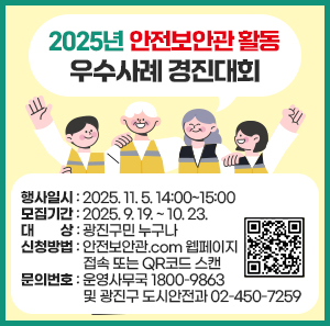 2025년 안전보안관 활동 우수사례 경진대회  〇 행사일시: 2025. 11. 5. 14:00~15:00  〇 모집기간: 2025. 9. 19. ~ 10. 23.  〇 대    상: 광진구민 누구나  〇 신청방법: 안전보안관.com 웹페이지 접속 또는 QR코드 스캔  〇 문의번호: 운영사무국 ☎ 1800-9863                   및 광진구 도시안전과 ☎ 02-450-7259