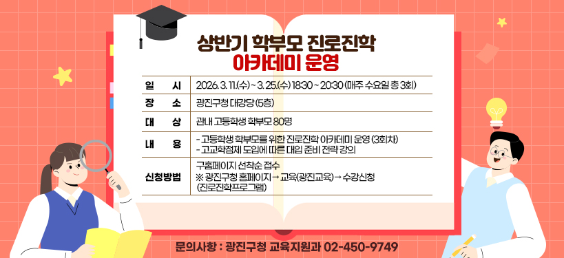 상반기 학부모 진로진학 아카데미 운영  ○ 일    시: 2026. 3. 11.(수) ~ 3. 25.(수) 18:30 ~ 20:30  (매주 수요일 총 3회)  ○ 장    소: 광진구청 대강당 (5층)  ○ 대    상: 관내 고등학생 학부모 80명  ○ 내    용     - 고등학생 학부모를 위한 진로진학 아카데미 운영 (3회차)     - 고교학점제 도입에 따른 대입 준비 전략 강의  ○ 신청방법: 구홈페이지 선착순 접수     ※ 광진구청 홈페이지 → 교육(광진교육) → 수강신청(진로진학프로그램)  ○ 문의사항: 광진구청 교육지원과 ☎ 02-450-9749