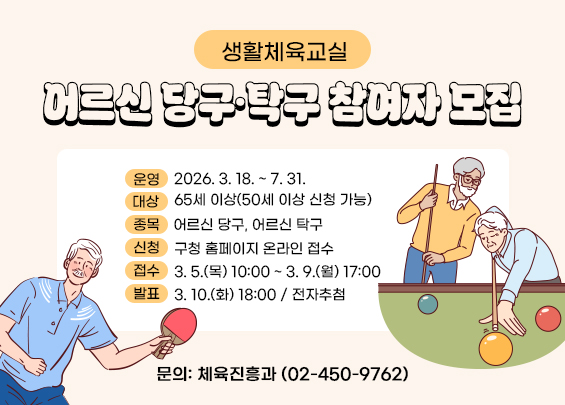 생활체육교실 어르신 당구·탁구 참여자 모집    ▶ 운영: 2026. 3. 18. ~ 7. 31.  ▶ 대상: 65세 이상(50세 이상 신청 가능)  ▶ 종목: 어르신 당구, 어르신 탁구  ▶ 신청: 구청 홈페이지 온라인 접수  ▶ 접수: 3. 5.(목) 10:00 ~ 3. 9.(월) 17:00  ▶ 발표: 3. 10.(화) 18:00 / 전자추첨  ▶ 문의: 체육진흥과 (02-450-9762)