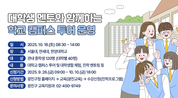대학생 멘토와 함께하는 학교 캠퍼스 투어 운영     ○ 일    시: 2025. 10. 18.(토) 08:30 ~ 14:00     ○ 장    소: 서울대, 연세대, 한양대학교     ○ 대    상: 관내 중학생 120명 (대학별 40명)     ○ 내    용: 대학교 캠퍼스 투어 및 대학생할 체험, 진학 멘토링 등     ○ 신청기간: 2025. 9. 26.(금) 09:00 ~ 10. 10.(금) 18:00     ○ 신청방법: 광진구청 홈페이지 → 교육(광진교육) → 수강신청(진학프로그램)     ○ 문의사항: 광진구 교육지원과 ☎ 02-450-9749