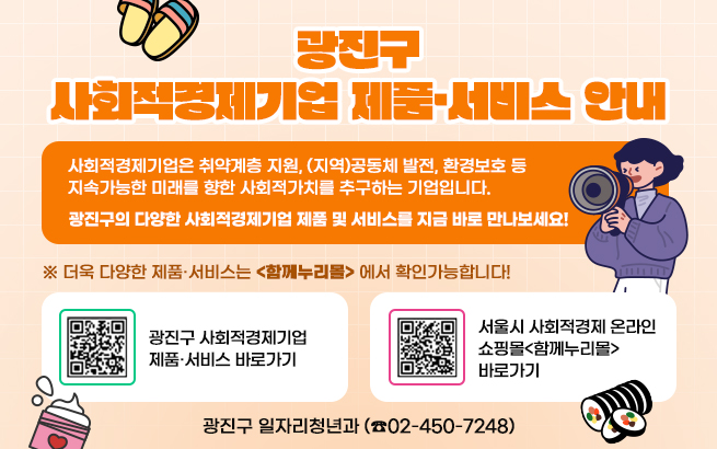 광진구 사회적경제기업 제품·서비스 안내    사회적경제기업은 취약계층 지원, (지역)공동체 발전, 환경보호 등  지속가능한 미래를 향한 사회적가치를 추구하는 기업입니다.       광진구의 다양한 사회적경제기업 제품 및 서비스를 지금 바로 만나보세요!    ※ 더욱 다양한 제품·서비스는 <함께누리몰> 에서 확인가능합니다!  광진구 사회적경제기업 제품·서비스 바로가기  서울시 사회적경제 온라인쇼핑몰  <함께누리몰> 바로가기  ㄴㅁㅇㅁㅇㅁㅇㅁㅇ   ㅇㅁㄴㅇㅇㄴㅁㅇㅁ     광진구 일자리청년과 (☎02-450-7248)
