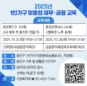2025년 1인가구 맞춤형 재무·금융 교육      ㅇ 교육내용  청년편(19~39세) 《내 생애 첫 종잣돈 만들기》  중장년편(40~64세) 《행복한 노후 설계》  2025. 10. 21.(화) 19:00~21:00  2025. 10. 28.(화) 19:00~21:00  신화영(KB금융공익재단)  김길영(미래경제교육네트워크)  ㅇ 장소: 광진구 1인가구지원센터(능동로 81, 자양동)    ㅇ 대상: 광진구 거주 및 생활권 1인가구    ㅇ 신청: QR코드>온라인 접수, 선착순 마감(각 30명)    ㅇ 문의: 가정복지과 ☎ 02-450-7545