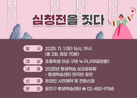 심청전을 짓다  〇 일시: 2025. 11. 1.(토) 16시, 19시(총 2회, 회당 70분)  〇 대상: 초등학생 이상 구민 누구나(무료관람)  〇 내용: 2025년 평생학습 성과공유회- 평생학습센터 연극반 공연  〇 신청: 온라인 사전예약 및 전화신청  〇 문의: 광진구 평생학습센터 ☎ 02-450-9768