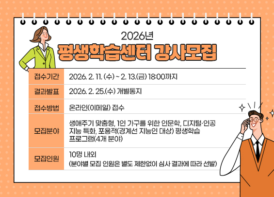 2026년 평생학습센터 강사모집  〇 접수기간: 2026. 2. 11. (수) ~ 2. 13.(금) 18:00까지  〇 결과발표: 2026. 2. 25.(수) 개별통지  〇 접수방법: 온라인(이메일) 접수  〇 모집분야: 생애주기 맞춤형, 1인 가구를 위한 인문학, 디지털·인공지능 특화,                    포용적(경계선 지능인 대상) 평생학습 프로그램(4개 분야)  〇 모집인원: 10명 내외                    (분야별 모집 인원은 별도 제한없이 심사 결과에 따라 선발)