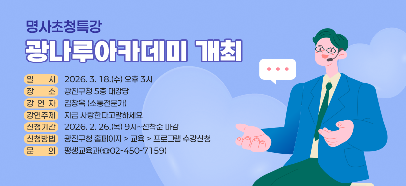 명사초청특강 광나루아카데미 개최   ○ 일    시: 2026. 3. 18.(수) 오후 3시   ○ 장    소: 광진구청 5층 대강당   ○ 강 연 자: 김창옥(소통전문가)   ○ 강연주제: 지금 사랑한다고 말하세요   ○ 신청기간: 2026. 2. 26.(목) 9시 ~ 선착순 마감   ○ 신청방법: 광진구청 홈페이지 > 교육 > 프로그램 수강신청                (온라인 접수 또는 전화 접수)   ○ 문    의: 평생교육과(☎ 02-450-7159)