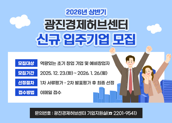 2026년 상반기 광진경제허브센터 신규 입주기업 모집  〇 모집대상 : 역량있는 초기 창업 기업 및 예비창업자  〇 모집기간 : 2025. 12. 23.(화) ~ 2026. 1. 26.(월)  〇 선정절차 : 1차 서류평가 - 2차 발표평가 후 최종 선정  〇 접수방법 : 이메일 접수  〇 문의번호 : 광진경제허브센터 기업지원실(☎ 2201-9541)