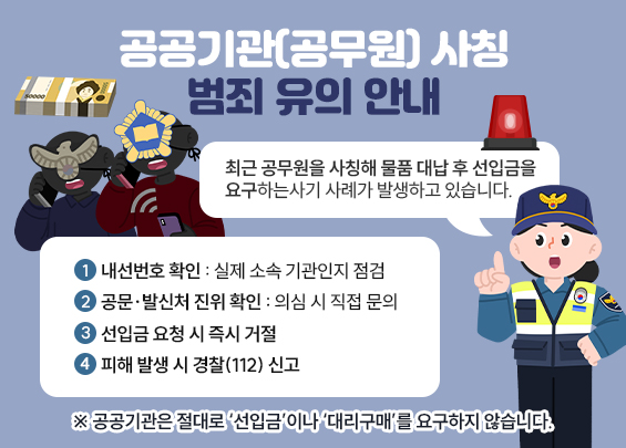 공공기관(공무원) 사칭 범죄 유의 안내    최근 공무원을 사칭해 물품 대납 후 선입금을 요구하는  사기 사례가 발생하고 있습니다.    【예방 수칙】  ① 내선번호 확인 : 실제 소속 기관인지 점검  ② 공문·발신처 진위 확인 : 의심 시 직접 문의  ③ 선입금 요청 시 즉시 거절  ④ 피해 발생 시 경찰(112) 신고    ※ 공공기관은 절대로 ‘선입금’이나 ‘대리구매’를 요구하지 않습니다.