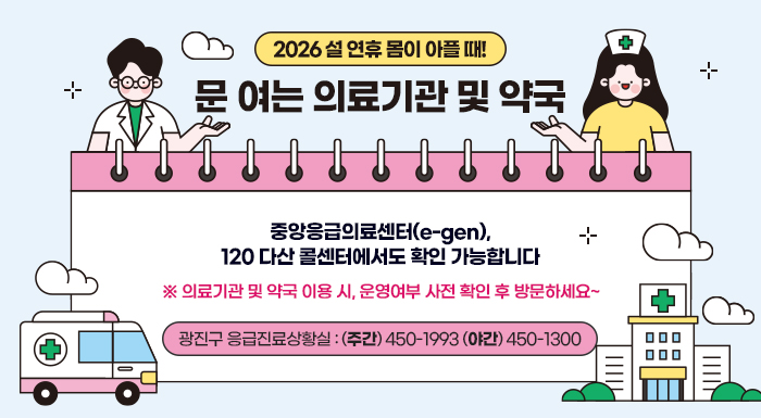 2026 설 연휴 몸이 아플 때!  문 여는 의료기관 및 약국  중앙응급의료센터(e-gen), 120 다산 콜센터에서도 확인 가능합니다  ※ 의료기관 및 약국 이용 시, 운영여부 사전 확인 후 방문하세요~      광진구 응급진료상황실 (주간)☎ 450-1993 (야간 )☎ 450-1300