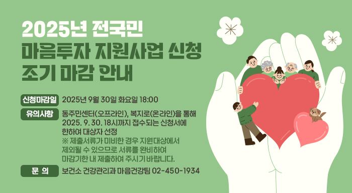 <2025년 전국민 마음투자 지원사업 신청 조기 마감 안내      ㅇ 신청마감일: 2025년 9월 30일 화요일 18:00  ㅇ 유의사항: 동주민센터(오프라인), 복지로(온라인)을 통해 2025. 9. 30. 18시까지 접수되는 신청서에 한하여 대상자 선정    ※ 제출서류가 미비한 경우 지원대상에서 제외될 수 있으므로 서류를 완비하여 마감기한 내 제출하여 주시기 바랍니다.  ㅇ 문의: 보건소 건강관리과 마음건강팀 ☎ 02-450-1934