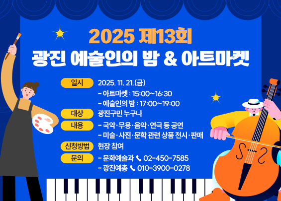 2025 제13회 광진 예술인의 밤 & 아트마켓  ㅇ 일시 : 2025. 11. 21.(금)   - 아트마켓 : 15:00~16:30   - 예술인의 밤 : 17:00~19:00  ㅇ 대상 : 광진구민 누구나  ㅇ 내용    - 국악·무용·음악·연극 등 공연   - 미술·사진·문학 관련 상품 전시·판매  ㅇ 신청방법 : 현장 참여  ㅇ 문의 :   - 문화예술과 ☎ 02-450-7585   - 광진예총 ☎ 010-3900-0278