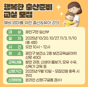 <행복한 출산준비 교실> 모집  - 예비 엄마를 위한 출산&육아 강의 -  ○ 대 상: 광진구민 임신부  ○ 일 자: 2025년 10/20, 10/27, 11/3, 11/10(총 4회)  ○ 시 간: 오전 10시 ~ 12시  ○ 장 소: 광진구 보건소 2층 보건교육실(아차산로 400)  ○ 교육내용  분만 과정, 신생아 돌보기, 모유 수유, 산욕기 교육 등  ○ 신청기간: 2025년 9월 10일 ~ 모집인원 충족 시까지  ○ 신청방법: 온라인 신청(구글폼 접수)
