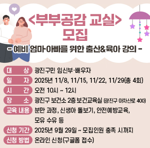 <부부공감 교실> 모집  - 예비 엄마·아빠를 위한 출산&육아 강의 -  ○ 대 상: 광진구민 임신부·배우자     ○ 일 자: 2025년 11/8, 11/15, 11/22, 11/29(총 4회)     ○ 시 간: 오전 10시 ~ 12시     ○ 장 소: 광진구 보건소 2층 보건교육실 (광진구 아차산로 400)     ○ 교육 내용  분만 과정, 신생아 돌보기, 안전예방교육, 모유 수유 등     ○ 신청 기간: 2025년 9월 29일 ~ 모집인원 충족 시까지     ○ 신청 방법: 온라인 신청(구글폼 접수)