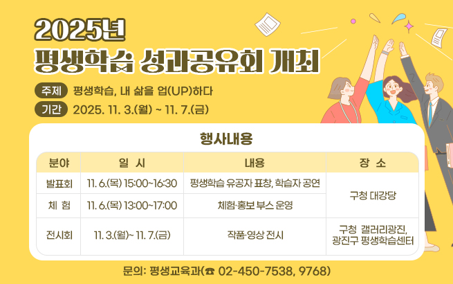 2025년 평생학습 성과공유회 개최   ○ 주제: 평생학습, 내 삶을 업(UP)하다   ○ 대상: 광진구민 및 학습자   ○ 행사내용  분야  일  시  내용  장  소  발표회  11. 6.(목) 15:00~16:30  평생학습 유공자 표창, 학습자 공연  구청  대강당  체  험  11. 6.(목) 13:00~17:00  체험·홍보 부스 운영  전시회  11. 3.(월)~ 11. 7.(금)  작품·영상 전시  구청  갤러리광진,  광진구 평생학습센터   ○ 문의: 평생교육과(☎ 02-450-7538, 9768)