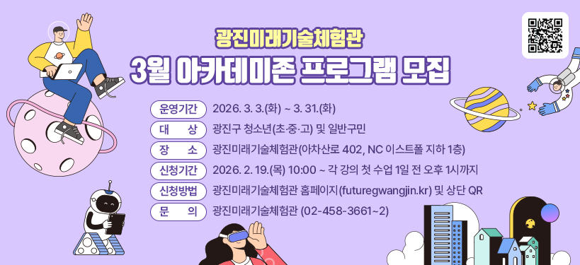광진미래기술체험관 3월 아카데미존 프로그램 모집    ○ 운영기간 :  2026. 3. 3.(화) ~ 3. 31.(화)  ○ 대    상 :  광진구 청소년(초‧중‧고) 및 일반구민  ○ 장    소 : 광진미래기술체험관(아차산로 402, NC 이스트폴 지하 1층)  ○ 신청기간 : 2026. 2. 19.(목) 10:00 ~ 각 강의 첫 수업 1일 전 오후 1시까지   ○ 신청방법 : 광진미래기술체험관 홈페이지(futuregwangjin.kr) 및 상단 QR  ○ 문    의 : 광진미래기술체험관(☎ 02-458-3661~2)  [QR코드]