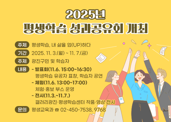 ㅇ 주제 : 평생학습, 내 삶을 업(UP)하다  ㅇ 기간 : 2025. 11. 3.(월) ~ 11. 7.(금)  ㅇ 대상 : 광진구민 및 학습자  ㅇ 내용    - 발표회(11.6. 15:00~16:30)     평생학습 유공자 표창, 학습자 공연   - 체험(11.6. 13:00~17:00)     체험·홍보 부스 운영   - 전시(11.3.~11.7.)     갤러리광진·평생학습센터 작품·영상 전시  ㅇ 문의 : 평생교육과 ☎ 02-450-7538, 9768