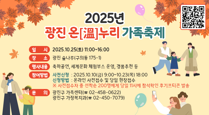 2025년 광진 온[溫]누리 가족축제  ○ 일    시  : 2025.10.25(토) 11:00~16:00  ○ 장      소  : 광진 숲나루(구의동 175-1)  ○ 행사내용  : 축하공연, 세계문화 체험부스 운영, 경품추천 등  ○ 참여방법     - 사전신청  : 2025.10.10(금) 9:00~10.23(목) 18:00     - 신청방법  : 온라인 사전접수 및 당일 현장접수       ※ 사전접수자 중 선착순 200명에게 당일 11시에 참석확인 후기프티콘 발송  ○ 문    의  : 광진구 가족센터(☎ 02-458-0622)                 광진구 가정복지과(☎ 02-450-7079)