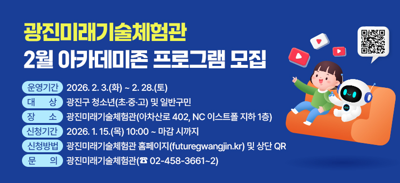 광진미래기술체험관 2월 아카데미존 프로그램 모집;운영기간 :  2026. 2. 3.(화) ~ 2. 28.(토);대상 :  광진구 청소년(초‧중‧고) 및 일반구민;장소 : 광진미래기술체험관(아차산로 402, NC 이스트폴 지하 1층);신청기간 : 2026. 1. 15.(목) 10:00 ~ 마감 시까지;신청방법 : 광진미래기술체험관 홈페이지(futuregwangjin.kr) 및 상단 QR;문의 : 광진미래기술체험관(☎ 02-458-3661~2) QR코드