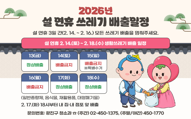 설 연휴 3일 간(2. 14. ~ 2. 16.) 모든 쓰레기 배출을 멈춰주세요.  설 연휴 2. 14.(토) ~ 2. 18.(수) 생활쓰레기 배출 일정  13(금)14(토)15(일)16(월)17(화)18(수)  정상배출배출금지배출금지배출금지정상배출정상배출  ※특별수거  (일반종량제, 음식물, 재활용품, 대형폐기물)  2. 17.(화) 18시부터 내 집·내 점포 앞 배출  〇 문의번호: 광진구 청소과 ☎ (주간) 02-450-7617, (주말/야간) 450-1770