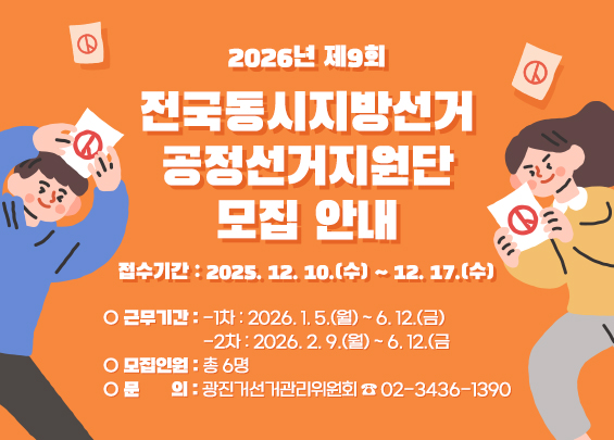 2026년 제9회 전국동시지방선거 공정선거지원단 모집 안내    ○ 접수기간 : 2025. 12. 10.(수) ~ 12. 17.(수)  ○ 근무기간   -1차 : 2026. 1. 5.(월) ~ 6. 12.(금)   -2차 : 2026. 2. 9.(월) ~ 6. 12.(금  ○ 모집인원 : 총 6명  ○ 문    의 : 광진거선거관리위원회 ☎ 02-3436-1390