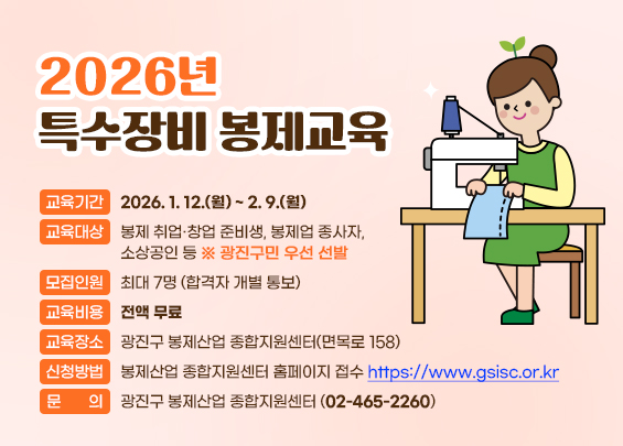 2026년 특수장비 봉제교육  ○ 교육기간 : 2026. 1. 12.(월) ~ 2. 9.(월)  ○ 교육대상 : 봉제 취업·창업 준비생, 봉제업 종사자, 소상공인 등        ※ 광진구민 우선 선발  ○ 모집인원 : 최대 7명 (합격자 개별 통보)  ○ 교육비용 : 전액 무료  ○ 교육장소 : 광진구 봉제산업 종합지원센터(면목로 158)  ○ 신청방법 : 봉제산업 종합지원센터 홈페이지 접수                    https://www.gsisc.or.kr/  ○ 문의 : 광진구 봉제산업 종합지원센터 (02-465-2260)