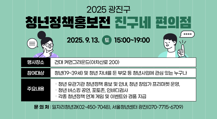 〇 행사일시 : 2025. 9. 13.(토) 15:00~19:00  〇 행사장소 : 건대 커먼그라운드(아차산로 200)  〇 참여대상 : 청년(19~39세) 및 청년 자녀를 둔 부모 등 청년사업에 관심 있는 누구나  〇 주요내용   - 청년 유관기관 청년정책 홍보 및 안내, 청년 창업가 프리마켓 운영,   - 청년 버스킹 공연, 포토존, 인바디검사   - 각종 청년정책 연계 게임 및 이벤트와 경품 지급  〇 문 의 처 : 일자리청년과(02-450-7048), 서울청년센터 광진(070-7715-6709)