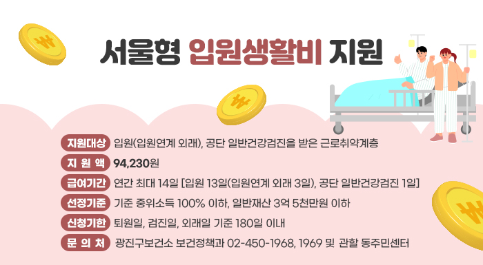 ○ 지원대상: 입원(입원연계 외래), 공단 일반건강검진을 받은 근로취약계층  ○ 지 원 액: 94,230원  ○ 급여기간: 연간 최대 14일 [입원 13일(입원연계 외래 3일), 공단 일반건강검진 1일]  ○ 선정기준: 기준 중위소득 100% 이하, 일반재산 3억 5천만원 이하  ○ 신청기한: 퇴원일, 검진일, 외래일 기준 180일 이내  ○ 문 의 처: 광진구보건소 보건정책과 ☎02-450-1968, 1969 및 관할 동주민센터