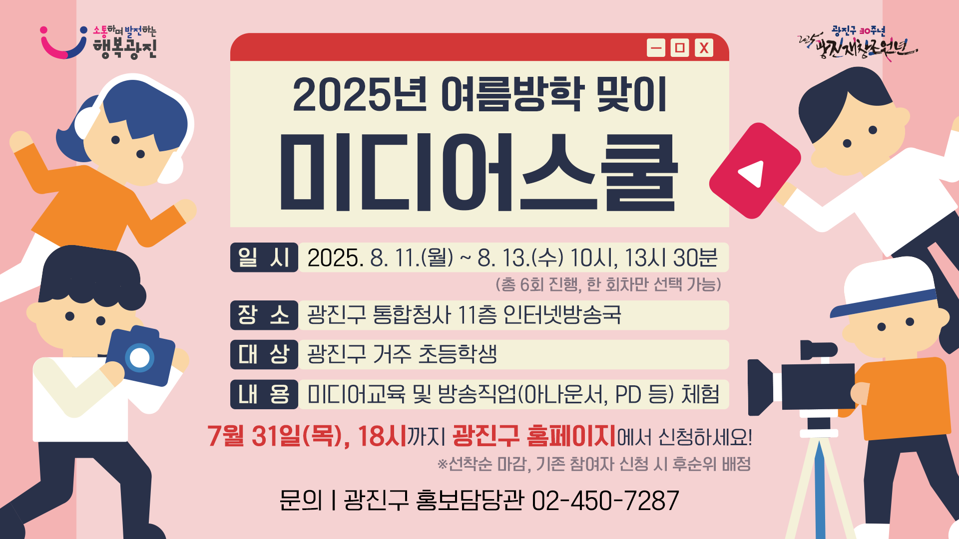 2025년 여름방학 맞이 미디어스쿨 일시: 2025. 8. 11.(월)~8.13.(수) 10시, 13시 30분(총6회 진행, 한회차만 선택 가능) 장소: 광진구 통합청사 11층 인터넷 방송국 대상: 광진구 거주 초등학생 내용: 미디어교육 및 방송직업(아나운서, PD등) 체험 7월 31일(목) 18시까지 광진구 홈페이지에서 신청하세요! ※ 선착순 마감, 기존 참여자 신청 시 후순위 배정 문의 광진구 홍보담당관 02-450-7287