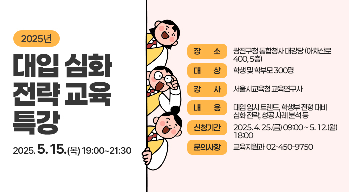 2025년 대입 심화 전략 교육 특강  〇 일    시 : 2025. 5. 15.(목) 19:00~21:30  〇 장    소 : 광진구청 통합청사 대강당 (아차산로 400, 5층)  〇 대    상 : 학생 및 학부모 300명  〇 강    사 : 서울시교육청 교육연구사  〇 내    용 : 대입 입시 트렌드, 학생부 전형 대비 심화 전략, 성공 사례 분석 등  〇 신청기간 : 2025. 4. 25.(금) 09:00 ~ 5. 12.(월) 18:00  〇 문의사항 : 교육지원과 ☎ 02-450-9750