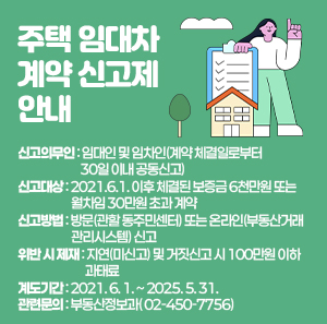 ○ 신고의무인: 임대인 및 임차인(계약 체결일로부터 30일 이내 공동신고)   ○ 신고대상: 2021.6.1. 이후 체결된 보증금 6천만원 또는 월차임 30만원 초과 계약   ○ 신고방법: 방문(관할 동주민센터) 또는 온라인(부동산거래관리시스템) 신고   ○ 위반 시 제재: 지연(미신고) 및 거짓신고 시 100만원 이하 과태료   ○ 계도기간: 2021. 6. 1. ~ 2025. 5. 31.   ○ 관련문의: 부동산정보과(☎ 02-450-7756)