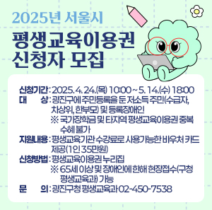2025년 서울시 평생교육이용권 신청자 모집      ○ 신청기간: 2025. 4. 24.(목) 10:00 ~ 5. 14.(수) 18:00   ○ 대    상: 광진구에 주민등록을 둔 저소득 주민(수급자, 차상위, 한부모) 및 등록장애인             ※ 국가장학금 및 타지역 평생교육이용권 중복수혜 불가   ○ 지원내용: 평생교육기관 수강료로 사용가능한 바우처 카드 제공(1인 35만원)   ○ 신청방법: 평생교육이용권 누리집             ※ 65세 이상 및 장애인에 한해 현장접수(구청 평생교육과) 가능   ○ 문    의: 광진구청 평생교육과 02-450-7538